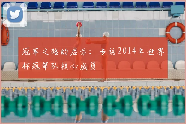 冠军之路的启示:专访2014年世界杯冠军队核心成员