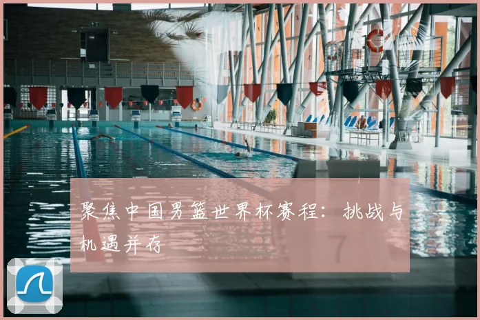 聚焦中国男篮世界杯赛程：挑战与机遇并存