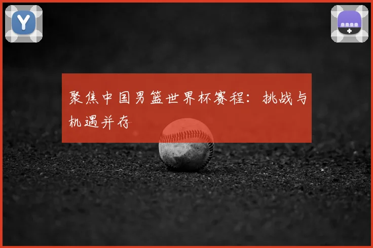 聚焦中国男篮世界杯赛程：挑战与机遇并存