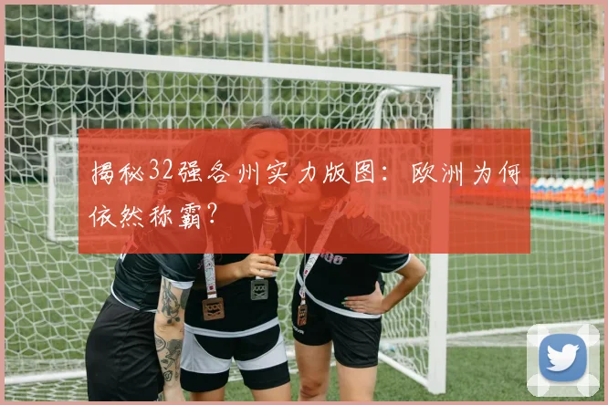 揭秘32强各州实力版图：欧洲为何依然称霸？