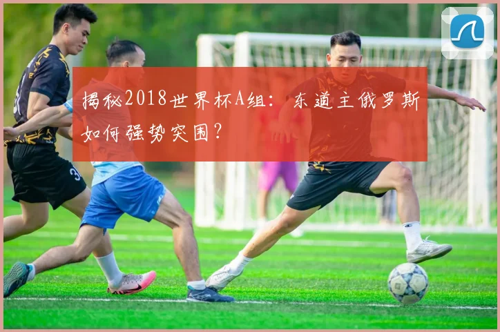 揭秘2018世界杯A组：东道主俄罗斯如何强势突围？